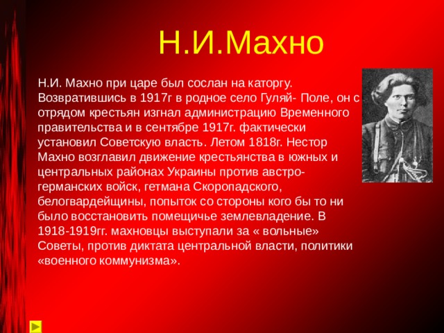 Н.И.Махно Н.И. Махно при царе был сослан на каторгу. Возвратившись в 1917г в родное село Гуляй- Поле, он с отрядом крестьян изгнал администрацию Временного правительства и в сентябре 1917г. фактически установил Советскую власть. Летом 1818г. Нестор Махно возглавил движение крестьянства в южных и центральных районах Украины против австро-германских войск, гетмана Скоропадского, белогвардейщины, попыток со стороны кого бы то ни было восстановить помещичье землевладение. В 1918-1919гг. махновцы выступали за « вольные» Советы, против диктата центральной власти, политики «военного коммунизма». 