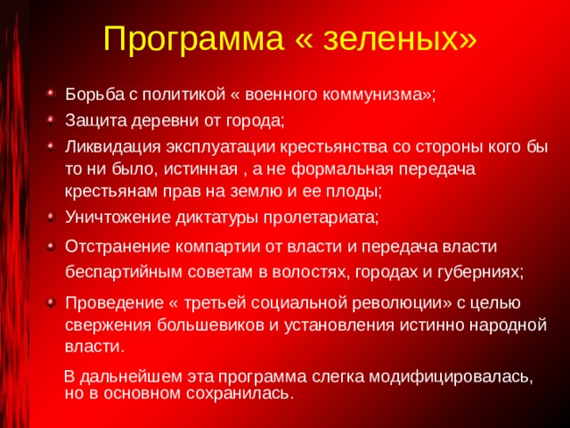 Программа « зеленых» Борьба с политикой « военного коммунизма»; Защита деревни от города; Ликвидация эксплуатации крестьянства со стороны кого бы то ни было, истинная , а не формальная передача крестьянам прав на землю и ее плоды; Уничтожение диктатуры пролетариата; Отстранение компартии от власти и передача власти беспартийным советам в волостях, городах и губерниях; Проведение « третьей социальной революции» с целью свержения большевиков и установления истинно народной власти.  В дальнейшем эта программа слегка модифицировалась, но в основном сохранилась. 