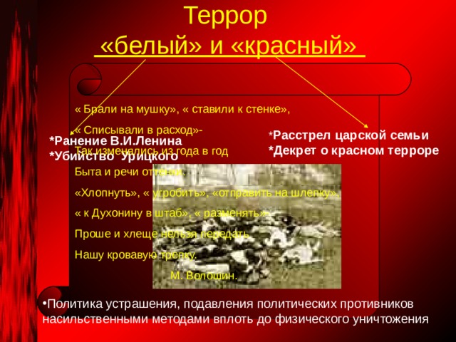 Террор  «белый» и «красный» « Брали на мушку», « ставили к стенке», « Списывали в расход»- Так изменялись из года в год Быта и речи оттенки. «Хлопнуть», « угробить», «отправить на шлепку», « к Духонину в штаб», « разменять»- Проше и хлеще нельзя передать Нашу кровавую трепку.  М. Волошин. * Расстрел царской семьи *Декрет о красном терроре *Ранение В.И.Ленина *Убийство Урицкого Политика устрашения, подавления политических противников насильственными методами вплоть до физического уничтожения 