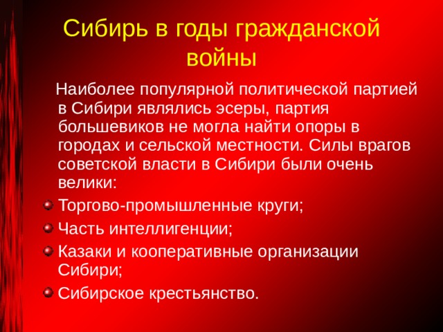 Сибирь в годы гражданской войны  Наиболее популярной политической партией в Сибири являлись эсеры, партия большевиков не могла найти опоры в городах и сельской местности. Силы врагов советской власти в Сибири были очень велики: Торгово-промышленные круги; Часть интеллигенции; Казаки и кооперативные организации Сибири; Сибирское крестьянство. 