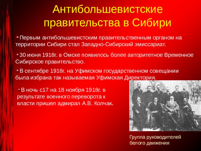 Антибольшевистские правительства в Сибири Первым антибольшевистским правительственным органом на территории Сибири стал Западно-Сибирский эмиссариат. 30 июня 1918г. в Омске появилось более авторитетное Временное Сибирское правительство. В сентябре 1918г. на Уфимском государственном совещании была избрана так называемая Уфимская Директория. В ночь с17 на 18 ноября 1918г. в результате военного переворота к власти пришел адмирал А.В. Колчак . Группа руководителей белого движения 