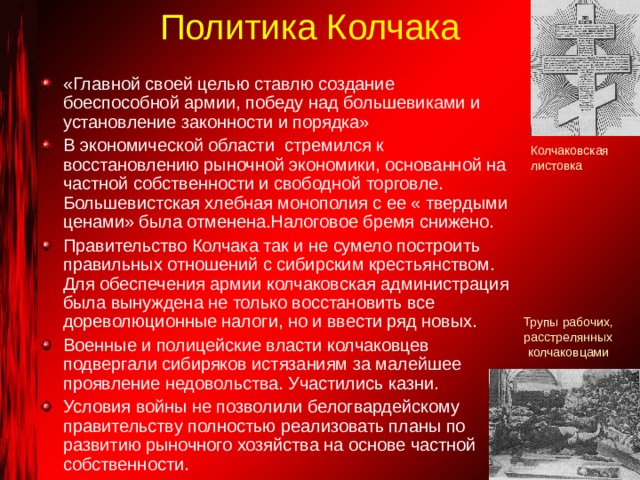 Политика Колчака «Главной своей целью ставлю создание боеспособной армии, победу над большевиками и установление законности и порядка» В экономической области стремился к восстановлению рыночной экономики, основанной на частной собственности и свободной торговле. Большевистская хлебная монополия с ее « твердыми ценами» была отменена.Налоговое бремя снижено. Правительство Колчака так и не сумело построить правильных отношений с сибирским крестьянством. Для обеспечения армии колчаковская администрация была вынуждена не только восстановить все дореволюционные налоги, но и ввести ряд новых. Военные и полицейские власти колчаковцев подвергали сибиряков истязаниям за малейшее проявление недовольства. Участились казни. Условия войны не позволили белогвардейскому правительству полностью реализовать планы по развитию рыночного хозяйства на основе частной собственности.  Колчаковская листовка Трупы рабочих, расстрелянных колчаковцами 