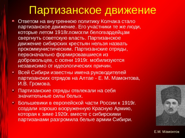 Партизанское движение Ответом на внутреннюю политику Колчака стало партизанское движение. Его участники те же люди, которые летом 1918г.помогли белогвардейцам свергнуть советскую власть. Партизанское движение сибирских крестьян нельзя назвать прокоммунистическим. Партизанские отряды, первоначально формировавшиеся из добровольцев, с осени 1919г. мобилизуются независимо от идеологических причин. Всей Сибири известны имена руководителей партизанских отрядов на Алтае - Е. М. Мамонтова, И.В. Громова. Партизанские отряды отвлекали на себя значительные силы белых. Большевики в европейской части России к 1919г. создали хорошо вооруженную Красную Армию, которая к зиме 1920г. вместе с сибирскими партизанами разгромила белые армии Сибири. Е.М. Мамонтов 