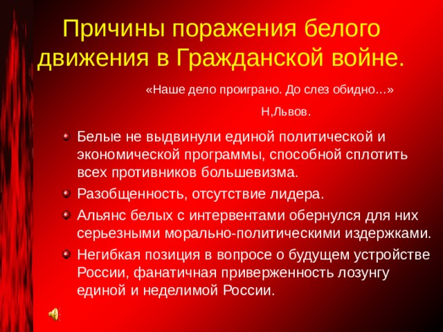 Причины поражения белого движения в Гражданской войне. «Наше дело проиграно. До слез обидно…» Н,Львов. Белые не выдвинули единой политической и экономической программы, способной сплотить всех противников большевизма. Разобщенность, отсутствие лидера. Альянс белых с интервентами обернулся для них серьезными морально-политическими издержками. Негибкая позиция в вопросе о будущем устройстве России, фанатичная приверженность лозунгу единой и неделимой России. 