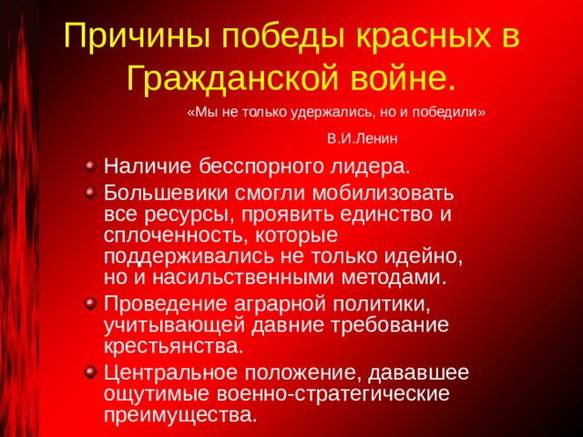 Причины победы красных в Гражданской войне. «Мы не только удержались, но и победили» В.И.Ленин Наличие бесспорного лидера. Большевики смогли мобилизовать все ресурсы, проявить единство и сплоченность, которые поддерживались не только идейно, но и насильственными методами. Проведение аграрной политики, учитывающей давние требование крестьянства. Центральное положение, дававшее ощутимые военно-стратегические преимущества. 