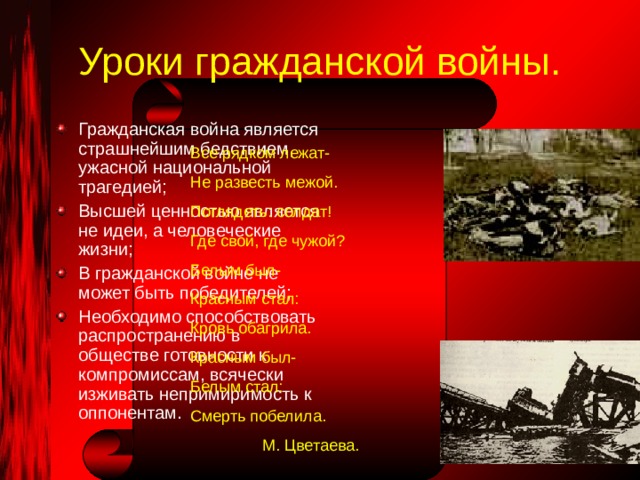 Уроки гражданской войны. Гражданская война является страшнейшим бедствием, ужасной национальной трагедией; Высшей ценностью является не идеи, а человеческие жизни; В гражданской войне не может быть победителей; Необходимо способствовать распространению в обществе готовности к компромиссам, всячески изживать непримиримость к оппонентам. Все рядком лежат- Не развесть межой. Поглядеть: солдат! Где свой, где чужой? Белым был- Красным стал: Кровь обагрила. Красным был- Белым стал: Смерть побелила.  М. Цветаева. 