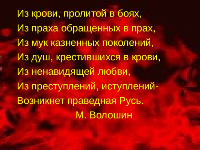 Из крови, пролитой в боях, Из праха обращенных в прах, Из мук казненных поколений, Из душ, крестившихся в крови, Из ненавидящей любви, Из преступлений, иступлений- Возникнет праведная Русь. М. Волошин 