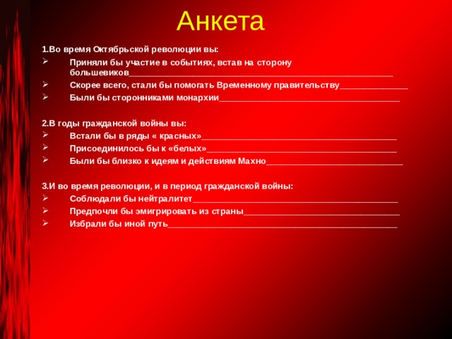 Анкета 1.Во время Октябрьской революции вы: Приняли бы участие в событиях, встав на сторону большевиков______________________________________________________ Скорее всего, стали бы помогать Временному правительству______________ Были бы сторонниками монархии_____________________________________  2.В годы гражданской войны вы: Встали бы в ряды « красных»________________________________________ Присоединилось бы к «белых»_______________________________________ Были бы близко к идеям и действиям Махно____________________________  3.И во время революции, и в период гражданской войны: Соблюдали бы нейтралитет__________________________________________ Предпочли бы эмигрировать из страны________________________________ Избрали бы иной путь_______________________________________________ 