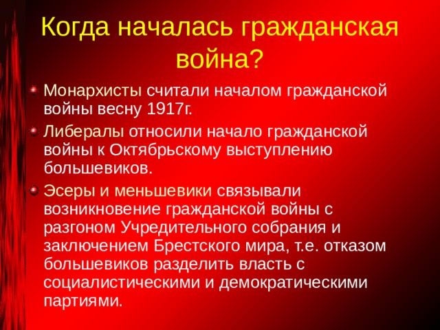 Когда началась гражданская война? Монархисты считали началом гражданской войны весну 1917г. Либералы относили начало гражданской войны к Октябрьскому выступлению большевиков. Эсеры и меньшевики связывали возникновение гражданской войны с разгоном Учредительного собрания и заключением Брестского мира, т.е. отказом большевиков разделить власть с социалистическими и демократическими партиями. 