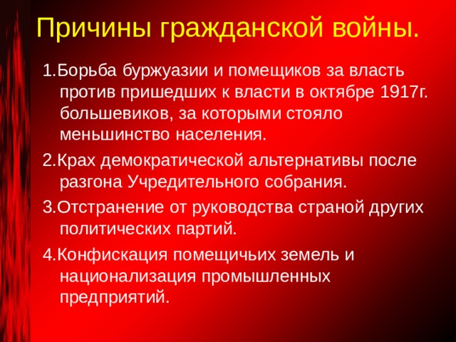 Причины гражданской войны.   1.Борьба буржуазии и помещиков за власть против пришедших к власти в октябре 1917г. большевиков, за которыми стояло меньшинство населения. 2.Крах демократической альтернативы после разгона Учредительного собрания. 3.Отстранение от руководства страной других политических партий. 4.Конфискация помещичьих земель и национализация промышленных предприятий. 