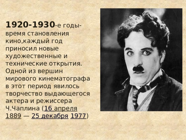 1920-1930 -е годы-время становления кино,каждый год приносил новые художественные и технические открытия.  Одной из вершин мирового кинематографа в этот период явилось творчество выдающегося актера и режиссера Ч.Чаплина ( 16 апреля   1889  —  25 декабря   1977 ) 