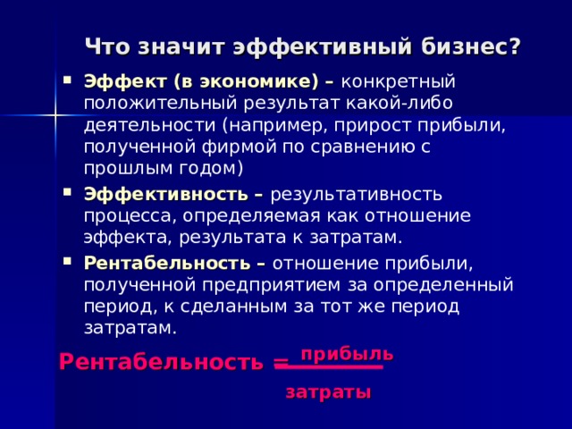 Что значит эффективный бизнес? Эффект (в экономике) – конкретный положительный результат какой-либо деятельности (например, прирост прибыли, полученной фирмой по сравнению с прошлым годом) Эффективность – результативность процесса, определяемая как отношение эффекта, результата к затратам. Рентабельность – отношение прибыли, полученной предприятием за определенный период, к сделанным за тот же период затратам. Рентабельность =  прибыль     затраты 