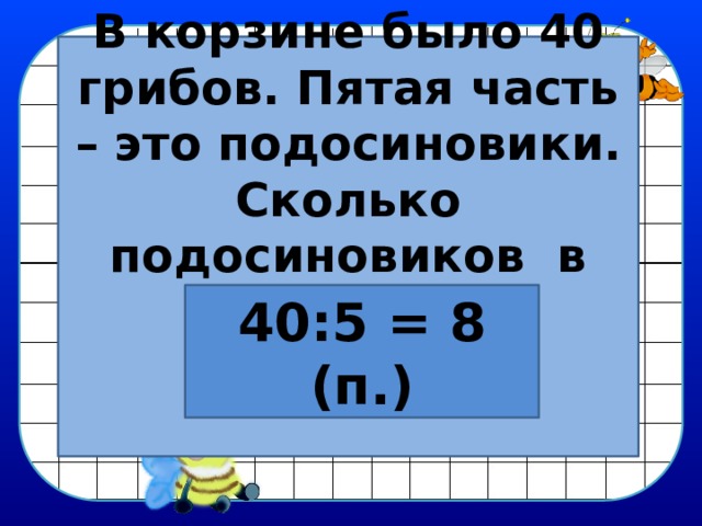 В корзине было 40 грибов. Пятая часть – это подосиновики. Сколько подосиновиков  в корзине?   40:5 = 8 (п.) 