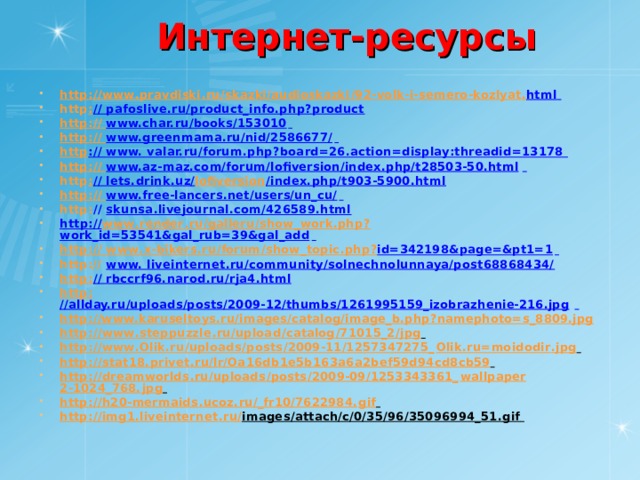 Интернет-ресурсы http : // www . pravdiski . ru / skazki / audioskazki /92- volk - i - semero - kozlyat . html  http : // pafoslive.ru/product_info.php?product http: // www.char.ru/books/153010  http: // www.greenmama.ru/nid/2586677/  http :// www. valar.ru/forum.php?board=26.action=display:threadid=13178 http: // www.az-maz.com/forum/lofiversion/index.php/t28503-50.html  http : // lets.drink.uz/ lofiversion /index.php/t903-5900.html http: // www.free-lancers.net/users/un_cu/  http : // skunsa.livejournal.com/426589.html http :// www . render . ru / galleru / show _ work . php ? work_id=53541&gal_rub=39&gal_add  http :// www . x - bikers . ru / forum / show _ topic . php ? id=342198&page=&pt1=1  http:// www. liveinternet.ru/community/solnechnolunnaya/post68868434/ http: // rbccrf96.narod.ru/rja4.html http: //allday.ru/uploads/posts/2009-12/thumbs/1261995159_izobrazhenie-216.jpg  http ://www.karuseltoys.ru/images/catalog/image_b.php?namephoto=s_8809.jpg  http : // www . steppuzzle . ru / upload / catalog /71015_2/ jpg  http : // www . Olik . ru / uploads / posts /2009-11/1257347275_ Olik . ru = moidodir . jpg  http : // stat 18. privet . ru / lr / Oa 16 db 1 e 5 b 163 a 6 a 2 bef 59 d 94 cd 8 cb 59  http : // dreamworlds . ru / uploads / posts /2009-09/1253343361_ wallpaper 2-1024_768. jpg  http : // h 20- mermaids . ucoz . ru /_ fr 10/7622984. gif  http : // img 1. liveinternet . ru / images / attach / c /0/35/96/35096994_51. gif   