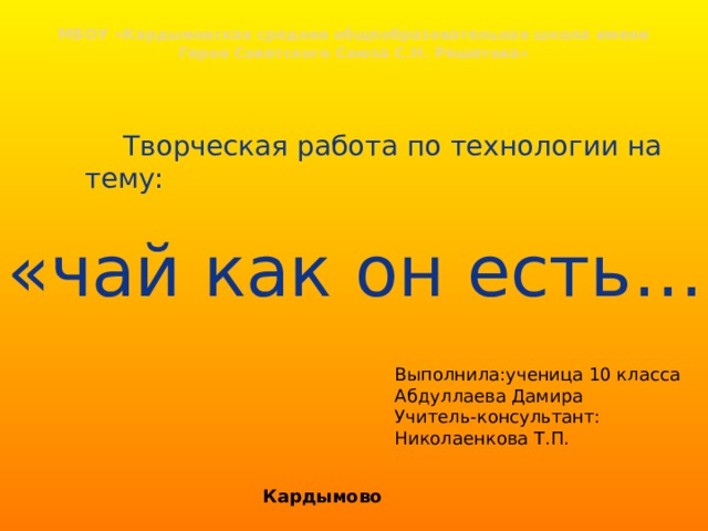 МБОУ «Кардымовская средняя общеобразовательная школа имени Героя Советского Союза С.Н. Решетова»     Творческая работа по технологии на тему: «чай как он есть…» Выполнила:ученица 10 класса Абдуллаева Дамира Учитель-консультант: Николаенкова Т.П. Кардымово 