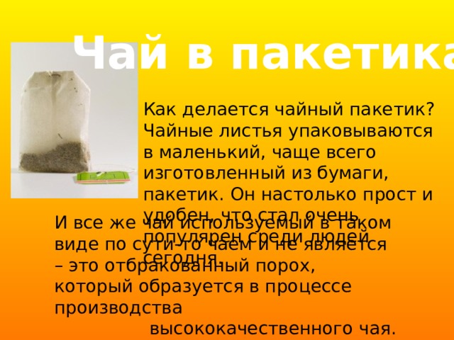 Чай в пакетиках Как делается чайный пакетик? Чайные листья упаковываются в маленький, чаще всего изготовленный из бумаги, пакетик. Он настолько прост и удобен, что стал очень популярен среди людей сегодня. И все же чай используемый в таком виде по сути-то чаем и не является – это отбракованный порох, который образуется в процессе производства  высококачественного чая. 