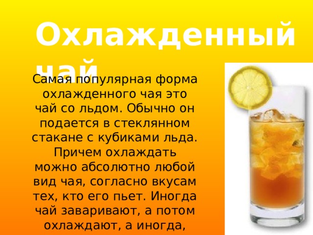 Охлажденный  чай Самая популярная форма охлажденного чая это чай со льдом. Обычно он подается в стеклянном стакане с кубиками льда. Причем охлаждать можно абсолютно любой вид чая, согласно вкусам тех, кто его пьет. Иногда чай заваривают, а потом охлаждают, а иногда, например, на прогулке его можно просто купить в бутылке или жестяной банке. 