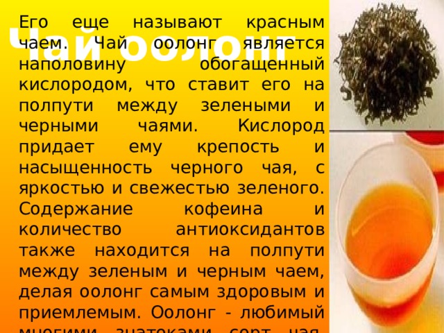 Его еще называют красным чаем. Чай оолонг является наполовину обогащенный кислородом, что ставит его на полпути между зелеными и черными чаями. Кислород придает ему крепость и насыщенность черного чая, с яркостью и свежестью зеленого. Содержание кофеина и количество антиоксидантов также находится на полпути между зеленым и черным чаем, делая оолонг самым здоровым и приемлемым. Оолонг - любимый многими знатоками сорт чая. Производят его в Китае или Тайване. Чай оолонг 