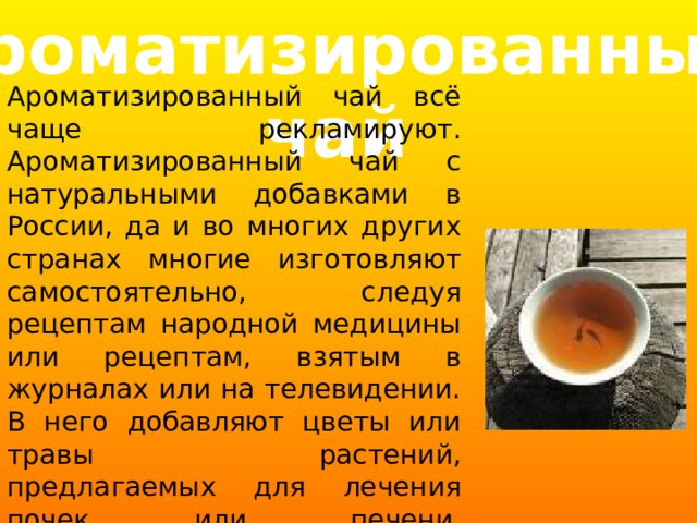 Ароматизированный  чай Ароматизированный чай всё чаще рекламируют. Ароматизированный чай с натуральными добавками в России, да и во многих других странах многие изготовляют самостоятельно, следуя рецептам народной медицины или рецептам, взятым в журналах или на телевидении. В него добавляют цветы или травы растений, предлагаемых для лечения почек или печени, поддержания сердечной мышцы. 