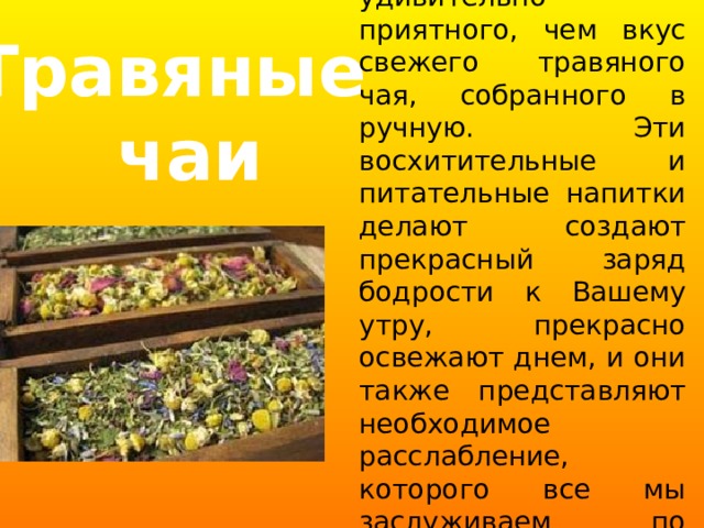 Нет ничего более удивительно приятного, чем вкус свежего травяного чая, собранного в ручную. Эти восхитительные и питательные напитки делают создают прекрасный заряд бодрости к Вашему утру, прекрасно освежают днем, и они также представляют необходимое расслабление, которого все мы заслуживаем по вечерам. Травяные  чаи 