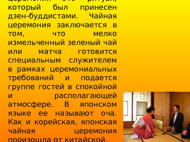 Японская чайная церемония это ритуал, который был принесен дзен-буддистами. Чайная церемония заключается в том, что мелко измельченный зеленый чай или матча готовится специальным служителем в рамках церемониальных требований и подается группе гостей в спокойной и располагающей атмосфере. В японском языке ее называют оча. Как и корейская, японская чайная церемония произошла от китайской. 