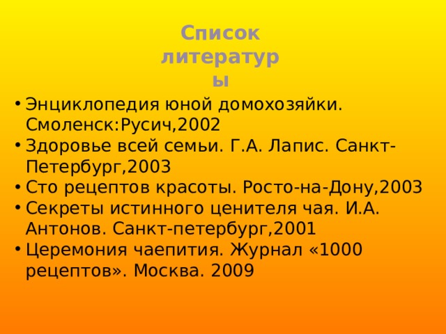 Список литературы Энциклопедия юной домохозяйки. Смоленск:Русич,2002 Здоровье всей семьи. Г.А. Лапис. Санкт-Петербург,2003 Сто рецептов красоты. Росто-на-Дону,2003 Секреты истинного ценителя чая. И.А. Антонов. Санкт-петербург,2001 Церемония чаепития. Журнал «1000 рецептов». Москва. 2009 
