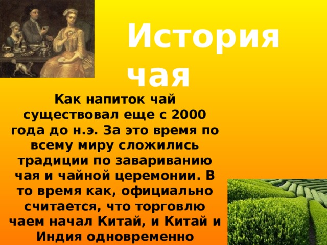 История чая Как напиток чай существовал еще с 2000 года до н.э. За это время по всему миру сложились традиции по завариванию чая и чайной церемонии. В то время как, официально считается, что торговлю чаем начал Китай, и Китай и Индия одновременно считаются странами, впервые обнаружившими полезные свойства чая. 
