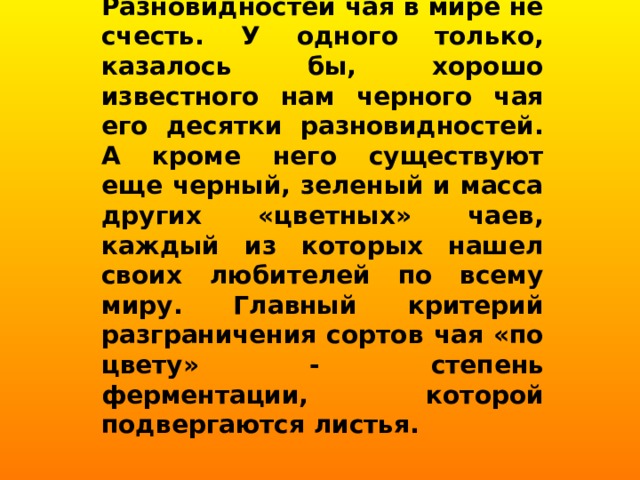 Разновидностей чая в мире не счесть. У одного только, казалось бы, хорошо известного нам черного чая его десятки разновидностей. А кроме него существуют еще черный, зеленый и масса других «цветных» чаев, каждый из которых нашел своих любителей по всему миру. Главный критерий разграничения сортов чая «по цвету» - степень ферментации, которой подвергаются листья. 