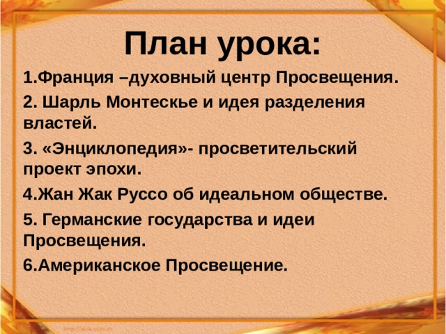 План урока: 1.Франция –духовный центр Просвещения. 2. Шарль Монтескье и идея разделения властей. 3. «Энциклопедия»- просветительский проект эпохи. 4.Жан Жак Руссо об идеальном обществе. 5. Германские государства и идеи Просвещения. 6.Американское Просвещение. 