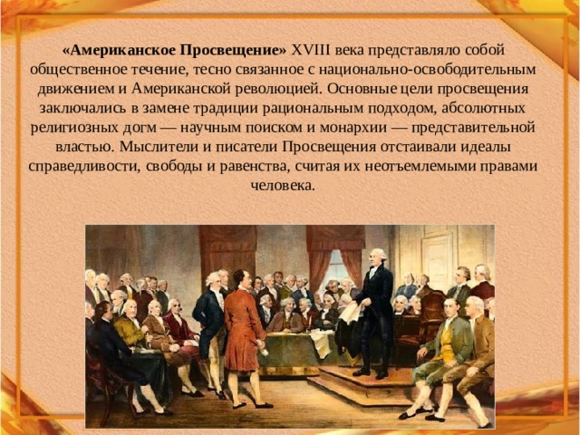 «Американское Просвещение»  XVIII века представляло собой общественное течение, тесно связанное с национально-освободительным движением и Американской революцией. Основные цели просвещения заключались в замене традиции рациональным подходом, абсолютных религиозных догм — научным поиском и монархии — представительной властью. Мыслители и писатели Просвещения отстаивали идеалы справедливости, свободы и равенства, считая их неотъемлемыми правами человека. 