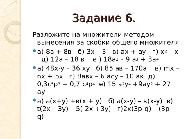 Задание 6. Разложите на множители методом вынесения за скобки общего множителя а) 8а + 8в б) 3х – 3 в) ах + ау г) х 2 – х д) 12а – 18 в е ) 18а 2 – 9 а 3 + 3а 4 а) 48х 2 у – 36 ху б) 85 ав – 170а в) mx – nx + px г) 8авх – 6 асу – 10 ак д) 0,3с 5 р 3 + 0,7 с 4 р 4 е) 15 а 2 у 4 +9ау 2 + 27 ау а) а(х+у) +в(х + у) б) а(х-у) – в(х-у) в) t (2 x – 3 y ) – 5(-2 x +3 y ) г)2 x (3 p - q ) – (3 p – q ) 