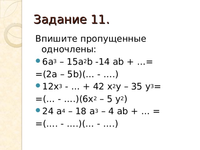 Задание 11. Впишите пропущенные одночлены: 6а 3 – 15а 2 b -14 ab + …= = (2a – 5b)(… - ….) 12x 3 - … + 42 x 2 y – 35 y 3 = = (… - ….)(6x 2 – 5 y 2 ) 24 a 4 – 18 a 3 – 4 ab + … = = (…. - ….)(… - ….) 