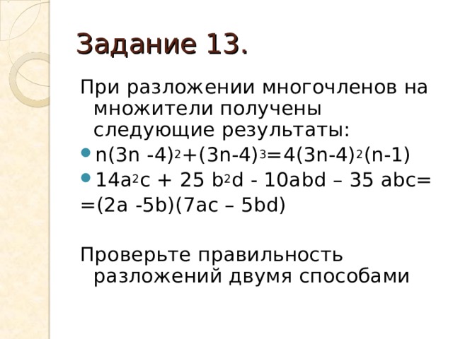 Задание 13. При разложении многочленов на множители получены следующие результаты: n(3n -4) 2 +(3n-4) 3 =4(3n-4) 2 (n-1) 14a 2 c + 25 b 2 d - 10abd – 35 abc= = (2a -5b)(7ac – 5bd) Проверьте правильность разложений двумя способами 