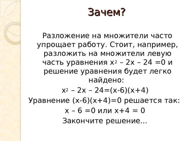 Зачем?    Разложение на множители часто упрощает работу. Стоит, например, разложить на множители левую часть уравнения х 2 – 2х – 24 =0 и решение уравнения будет легко найдено: х 2 – 2х – 24=(х-6)(х+4) Уравнение (х-6)(х+4)=0 решается так: х – 6 =0 или х+4 = 0 Закончите решение… 