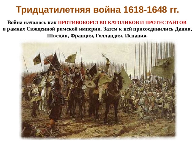 Тридцатилетняя война 1618-1648 гг. Война началась как ПРОТИВОБОРСТВО КАТОЛИКОВ И ПРОТЕСТАНТОВ  в рамках Священной римской империи. Затем к ней присоединились Дания, Швеция, Франция, Голландия, Испания. 