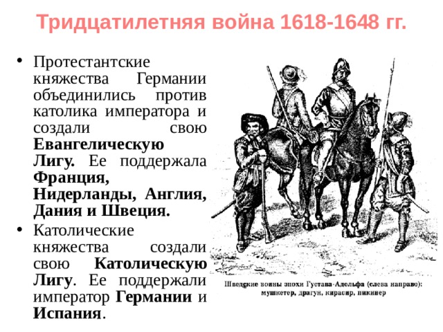 Тридцатилетняя война 1618-1648 гг. Протестантские княжества Германии объединились против католика императора и создали свою Евангелическую Лигу. Ее поддержала Франция, Нидерланды, Англия, Дания и Швеция. Католические княжества создали свою Католическую Лигу . Ее поддержали император Германии и Испания . 