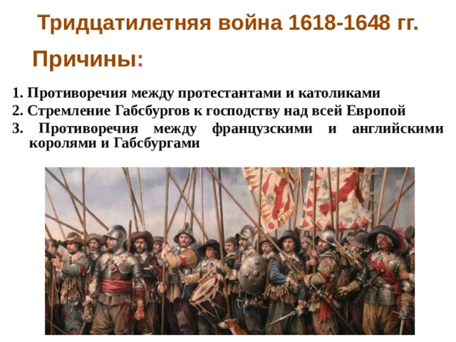 Тридцатилетняя война 1618-1648 гг. Причины : 1. Противоречия между протестантами и католиками 2. Стремление Габсбургов к господству над всей Европой 3. Противоречия между французскими и английскими королями и Габсбургами  