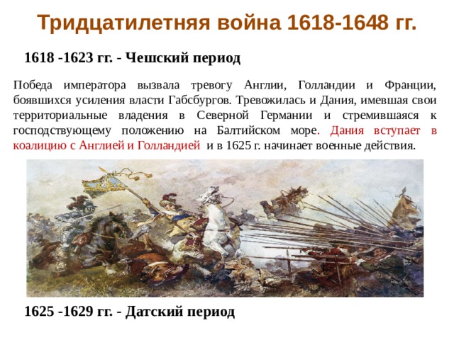 Тридцатилетняя война 1618-1648 гг. 1618 -1623 гг. - Чешский период              1625 -1629 гг. - Датский период Победа императора вызвала тревогу Англии, Голландии и Франции, боявшихся усиления власти Габсбургов. Тревожилась и Дания, имевшая свои территориальные владения в Северной Германии и стремившаяся к господствующему положению на Балтийском море . Дания вступает в коалицию с Англией и Голландией и в 1625 г. начинает военные действия. 