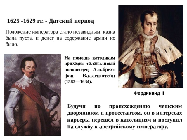 1625 -1629 гг. - Датский период Положение императора стало незавидным, казна была пуста, и денег на содержание армии не было. На помощь католикам приходит талантливый полководец Альбрехт фон Валленштейн (1583—1634). Фердинанд II Будучи по происхождению чешским дворянином и протестантом, он в интересах карьеры перешёл в католицизм и поступил на службу к австрийскому императору. 