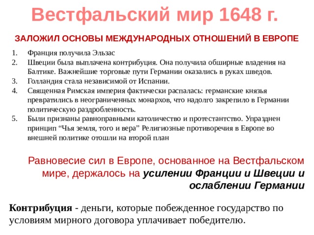 Вестфальский мир 1648 г. ЗАЛОЖИЛ ОСНОВЫ МЕЖДУНАРОДНЫХ ОТНОШЕНИЙ В ЕВРОПЕ Франция получила Эльзас Швеции была выплачена контрибуция. Она получила обширные владения на Балтике. Важнейшие торговые пути Германии оказались в руках шведов. Голландия стала независимой от Испании. Священная Римская империя фактически распалась: германские князья превратились в неограниченных монархов, что надолго закрепило в Германии политическую раздробленность. Были признаны равноправными католичество и протестантство. Упразднен принцип “Чья земля, того и вера” Религиозные противоречия в Европе во внешней политике отошли на второй план  Равновесие сил в Европе, основанное на Вестфальском мире, держалось на усилении Франции и Швеции и ослаблении Германии Контрибуция - деньги, которые побежденное государство по условиям мирного договора уплачивает победителю. 