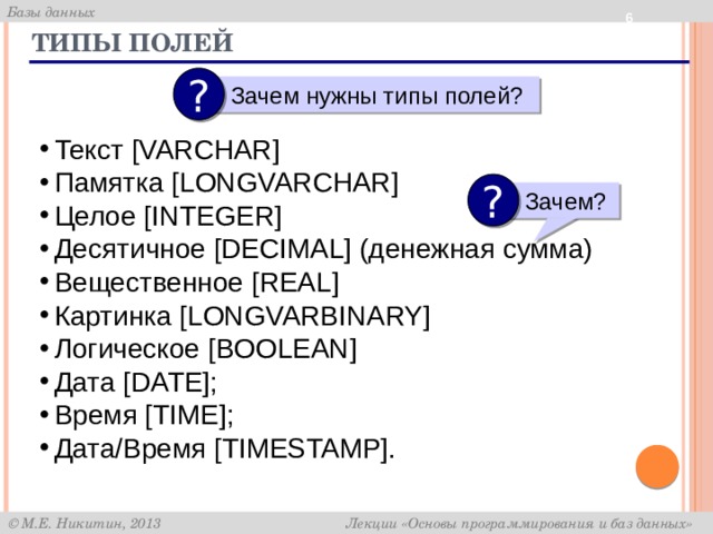  Типы полей ?  Зачем нужны типы полей? Текст [VARCHAR] Памятка [LONGVARCHAR] Целое [INTEGER] Десятичное [DECIMAL] (денежная сумма) Вещественное [REAL] Картинка [LONGVARBINARY] Логическое [BOOLEAN] Дата [DATE]; Время [TIME]; Дата/Время [TIMESTAMP]. ?  Зачем? 