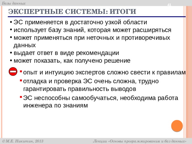  Экспертные системы: итоги ЭС применяется в достаточно узкой области использует базу знаний, которая может расширяться может применяться при неточных и противоречивых данных выдает ответ в виде рекомендации может показать, как получено решение опыт и интуицию экспертов сложно свести к правилам отладка и проверка ЭС очень сложна, трудно гарантировать правильность выводов ЭС неспособны самообучаться, необходима работа инженера по знаниям 