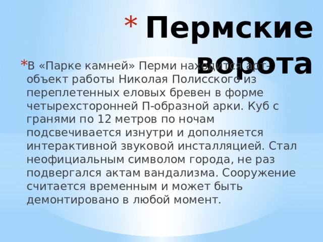  Пермские ворота В «Парке камней» Перми находится арт-объект работы Николая Полисского из переплетенных еловых бревен в форме четырехсторонней П-образной арки. Куб с гранями по 12 метров по ночам подсвечивается изнутри и дополняется интерактивной звуковой инсталляцией. Стал неофициальным символом города, не раз подвергался актам вандализма. Сооружение считается временным и может быть демонтировано в любой момент. 
