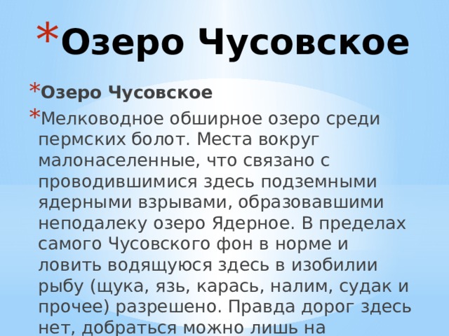 Озеро Чусовское Озеро Чусовское Мелководное обширное озеро среди пермских болот. Места вокруг малонаселенные, что связано с проводившимися здесь подземными ядерными взрывами, образовавшими неподалеку озеро Ядерное. В пределах самого Чусовского фон в норме и ловить водящуюся здесь в изобилии рыбу (щука, язь, карась, налим, судак и прочее) разрешено. Правда дорог здесь нет, добраться можно лишь на моторной лодке по реке Вишерка. 
