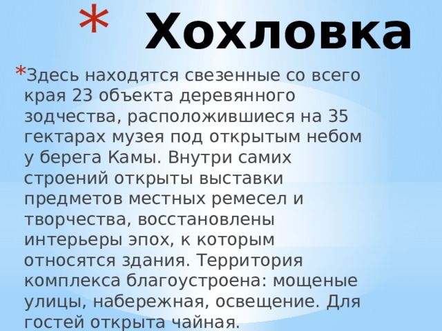  Хохловка Здесь находятся свезенные со всего края 23 объекта деревянного зодчества, расположившиеся на 35 гектарах музея под открытым небом у берега Камы. Внутри самих строений открыты выставки предметов местных ремесел и творчества, восстановлены интерьеры эпох, к которым относятся здания. Территория комплекса благоустроена: мощеные улицы, набережная, освещение. Для гостей открыта чайная. 