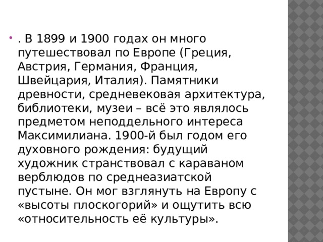 . В 1899 и 1900 годах он много путешествовал по Европе (Греция, Австрия, Германия, Франция, Швейцария, Италия). Памятники древности, средневековая архитектура, библиотеки, музеи – всё это являлось предметом неподдельного интереса Максимилиана. 1900-й был годом его духовного рождения: будущий художник странствовал с караваном верблюдов по среднеазиатской пустыне. Он мог взглянуть на Европу с «высоты плоскогорий» и ощутить всю «относительность её культуры». 