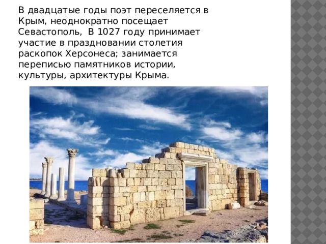 В двадцатые годы поэт переселяется в Крым, неоднократно посещает Севастополь, В 1027 году принимает участие в праздновании столетия раскопок Херсонеса; занимается переписью памятников истории, культуры, архитектуры Крыма. 