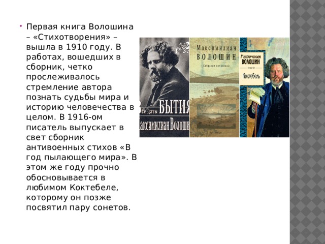 Первая книга Волошина – «Стихотворения» – вышла в 1910 году. В работах, вошедших в сборник, четко прослеживалось стремление автора познать судьбы мира и историю человечества в целом. В 1916-ом писатель выпускает в свет сборник антивоенных стихов «В год пылающего мира». В этом же году прочно обосновывается в любимом Коктебеле, которому он позже посвятил пару сонетов. 