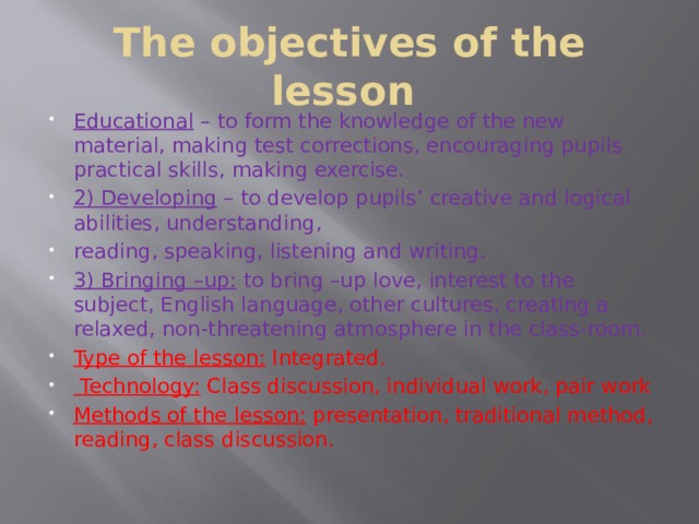 The objectives of the lesson Educational  – to form the knowledge of the new material, making test corrections, encouraging pupils practical skills, making exercise. 2) Developing  – to develop pupils’ creative and logical abilities, understanding, reading, speaking, listening and writing. 3) Bringing –up:  to bring –up love, interest to the subject, English language, other cultures, creating a relaxed, non-threatening atmosphere in the class-room. Type of the lesson:  Integrated.  Technology:  Class discussion, individual work, pair work Methods of the lesson:  presentation, traditional method, reading, class discussion. 