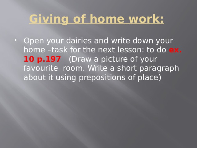 Giving of home work:   Open your dairies and write down your home –task for the next lesson: to do ex. 10 p.197  (Draw a picture of your favourite room. Write a short paragraph about it using prepositions of place) 